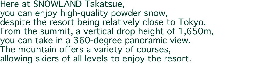 Here at SNOWLAND Takatsue, you can enjoy high-quality powder snow, despite the resort being relatively close to Tokyo. From the summit, a vertical drop height of 1,650m, you can take in a 360-degree panoramic view. The mountain offers a variety of courses, allowing skiers of all levels to enjoy the resort.